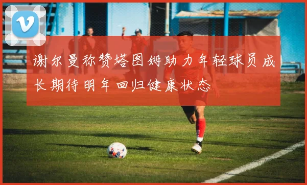 谢尔曼称赞塔图姆助力年轻球员成长期待明年回归健康状态