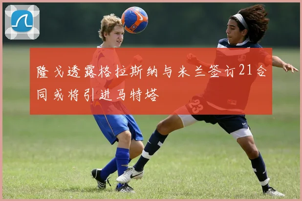 隆戈透露格拉斯纳与米兰签订21合同或将引进马特塔