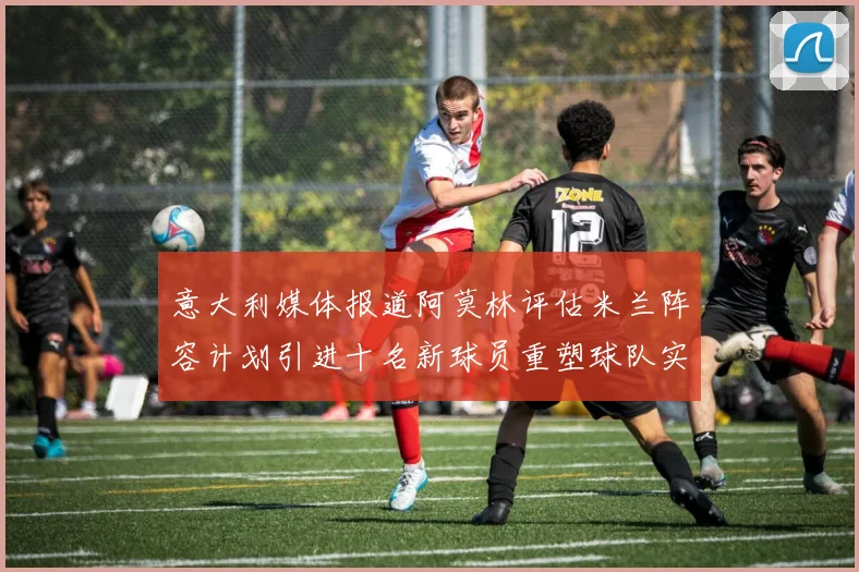 意大利媒体报道阿莫林评估米兰阵容计划引进十名新球员重塑球队实力