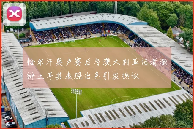 恰尔汗奥卢赛后与澳大利亚记者激辩土耳其表现出色引发热议