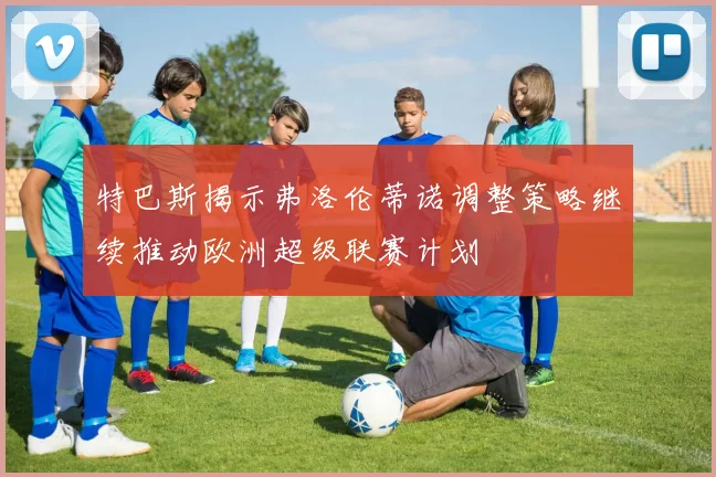 特巴斯揭示弗洛伦蒂诺调整策略继续推动欧洲超级联赛计划
