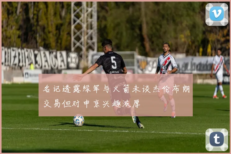 名记透露绿军与火箭未谈杰伦布朗交易但对申京兴趣浓厚