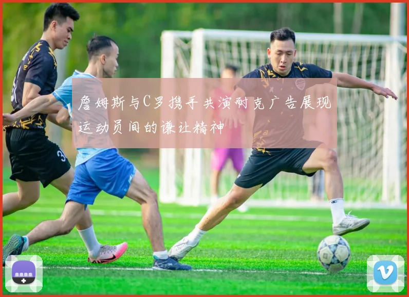 詹姆斯与C罗携手共演耐克广告展现运动员间的谦让精神