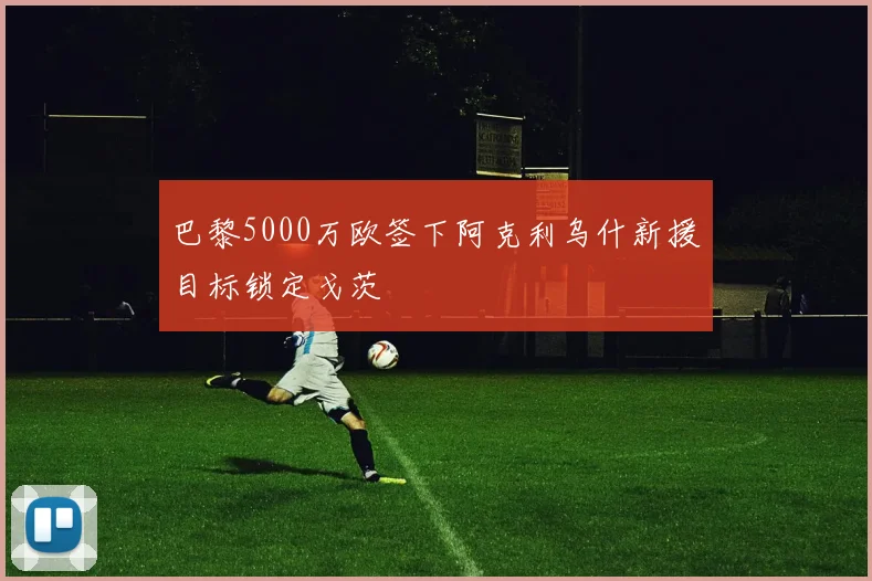 巴黎5000万欧签下阿克利乌什新援目标锁定戈茨
