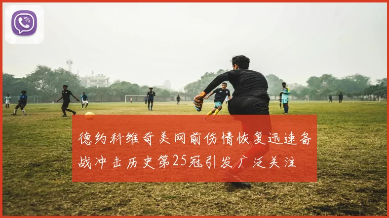 德约科维奇美网前伤情恢复迅速备战冲击历史第25冠引发广泛关注