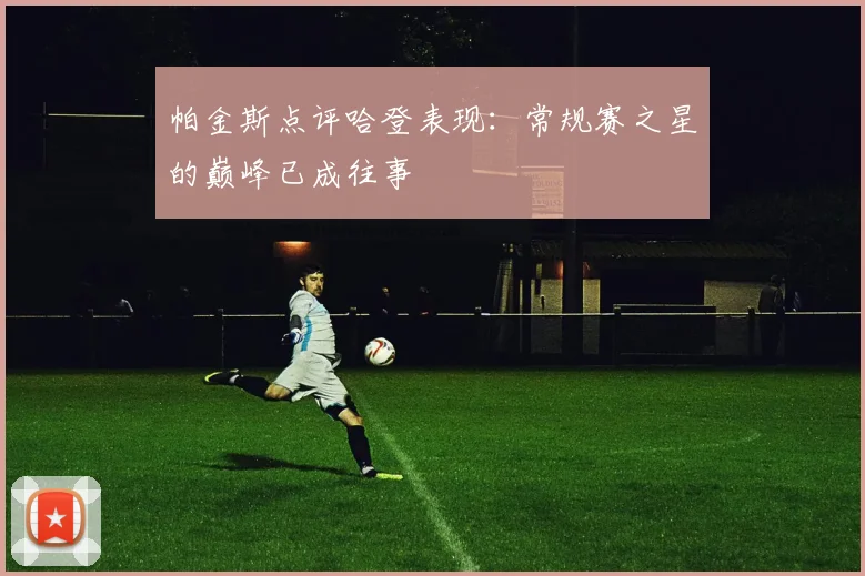 帕金斯点评哈登表现：常规赛之星的巅峰已成往事
