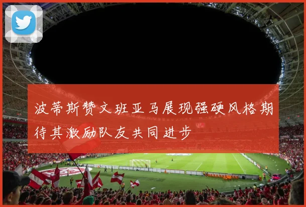 波蒂斯赞文班亚马展现强硬风格期待其激励队友共同进步