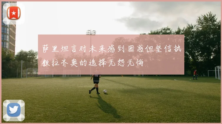 萨里坦言对未来感到困惑但坚信执教拉齐奥的选择无怨无悔
