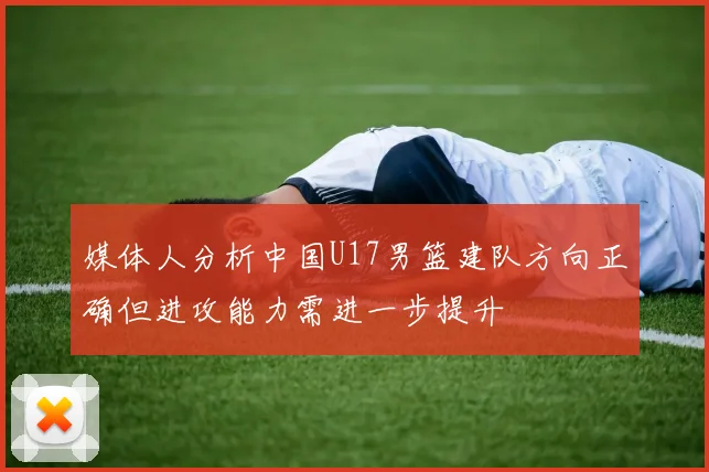 媒体人分析中国U17男篮建队方向正确但进攻能力需进一步提升
