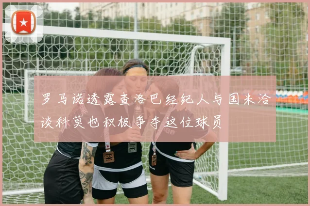 罗马诺透露查洛巴经纪人与国米洽谈科莫也积极争夺这位球员