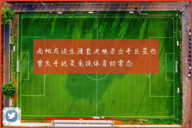 尚帕尼谈生涯首次绝杀出手巨星也曾失手这是竞技体育的常态
