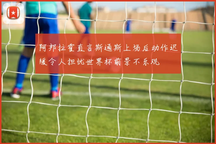 阿邦拉霍直言斯通斯上场后动作迟缓令人担忧世界杯前景不乐观