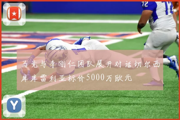 马竞与李刚仁团队展开对话切尔西库库雷利亚标价5000万欧元