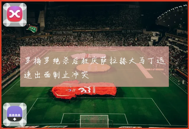 罗梅罗绝杀后狂庆萨拉赫大马丁迅速出面制止冲突