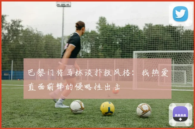 巴黎门将马林谈扑救风格：我热爱直面前锋的侵略性出击
