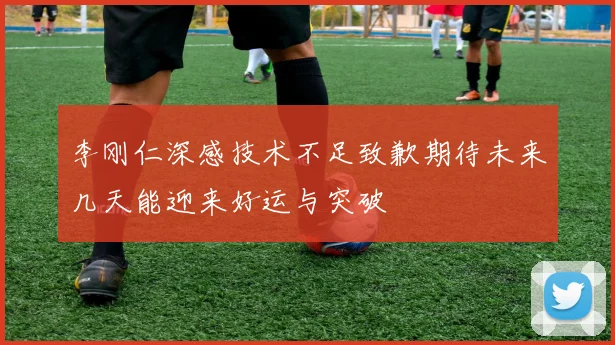 李刚仁深感技术不足致歉期待未来几天能迎来好运与突破