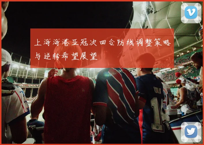 上海海港亚冠次回合防线调整策略与逆转希望展望