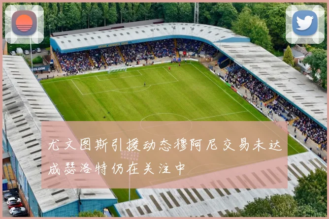 尤文图斯引援动态穆阿尼交易未达成瑟洛特仍在关注中