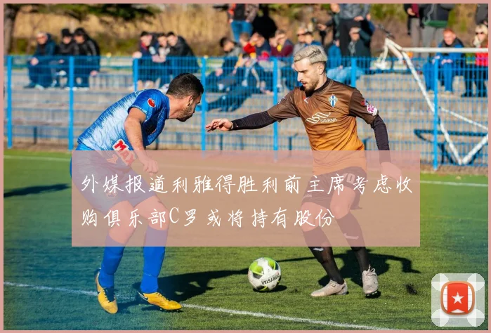 外媒报道利雅得胜利前主席考虑收购俱乐部C罗或将持有股份