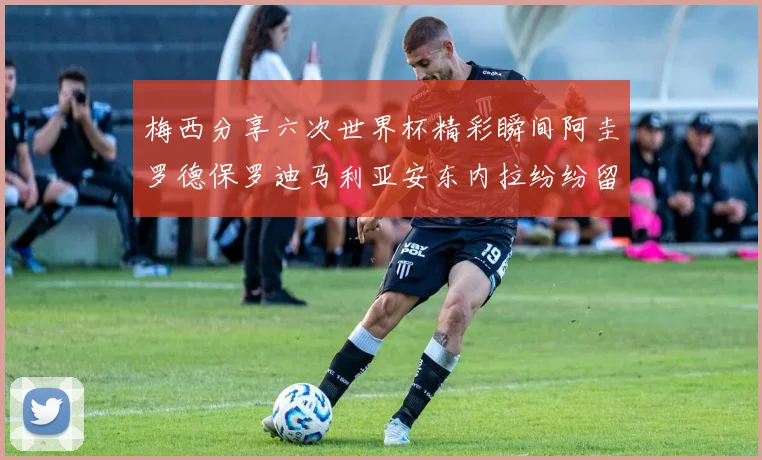 梅西分享六次世界杯精彩瞬间阿圭罗德保罗迪马利亚安东内拉纷纷留言互动