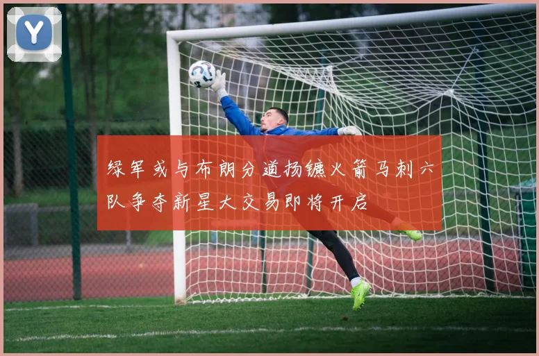 绿军或与布朗分道扬镳火箭马刺六队争夺新星大交易即将开启