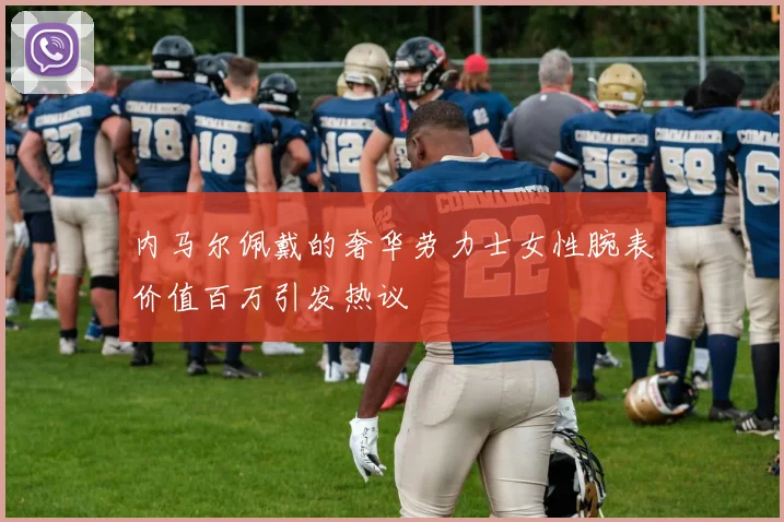 内马尔佩戴的奢华劳力士女性腕表价值百万引发热议