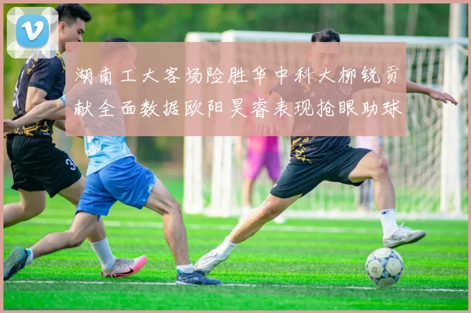 湖南工大客场险胜华中科大柳锐贡献全面数据欧阳昊睿表现抢眼助球队取胜