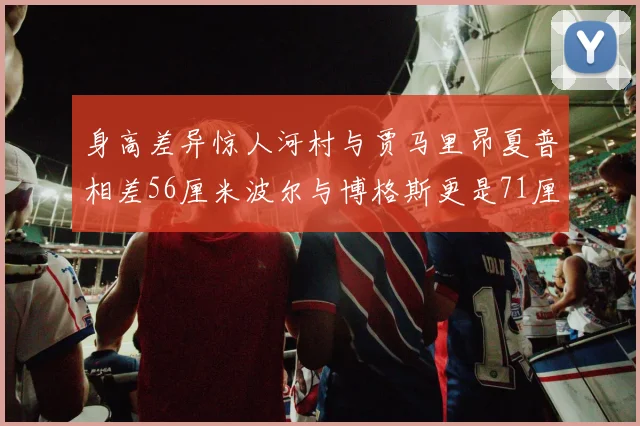 身高差异惊人河村与贾马里昂夏普相差56厘米波尔与博格斯更是71厘米