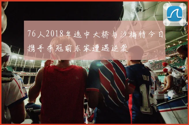 76人2018年选中大桥与沙梅特今日携手夺冠前东家遭遇逆袭