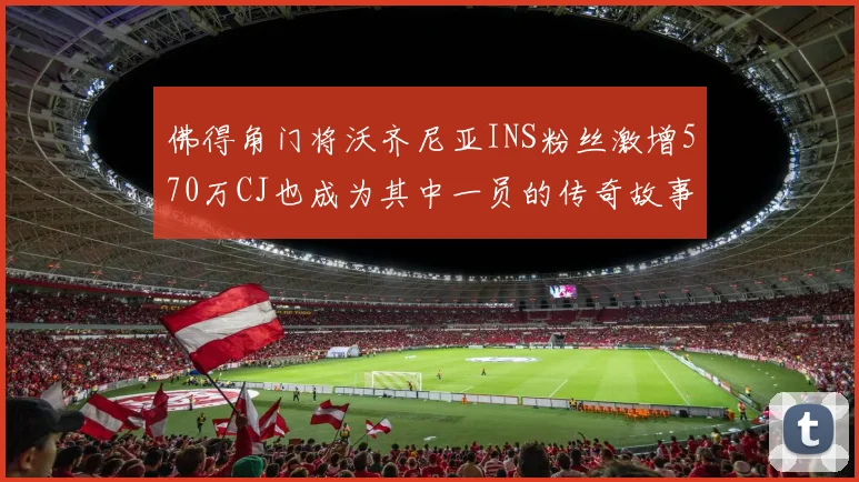 佛得角门将沃齐尼亚INS粉丝激增570万CJ也成为其中一员的传奇故事