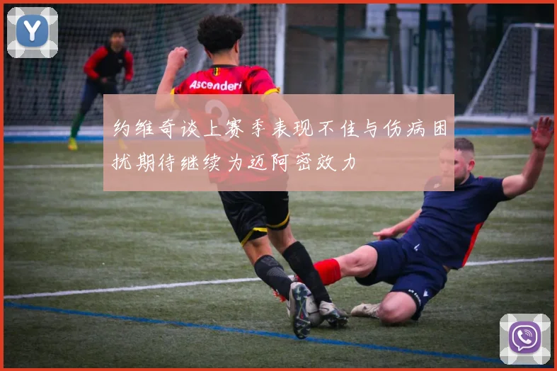 约维奇谈上赛季表现不佳与伤病困扰期待继续为迈阿密效力