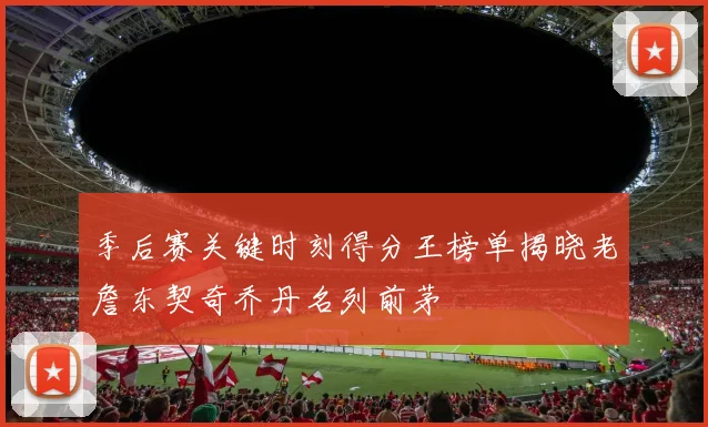季后赛关键时刻得分王榜单揭晓老詹东契奇乔丹名列前茅