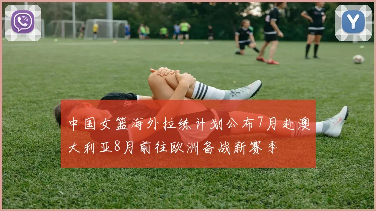 中国女篮海外拉练计划公布7月赴澳大利亚8月前往欧洲备战新赛季